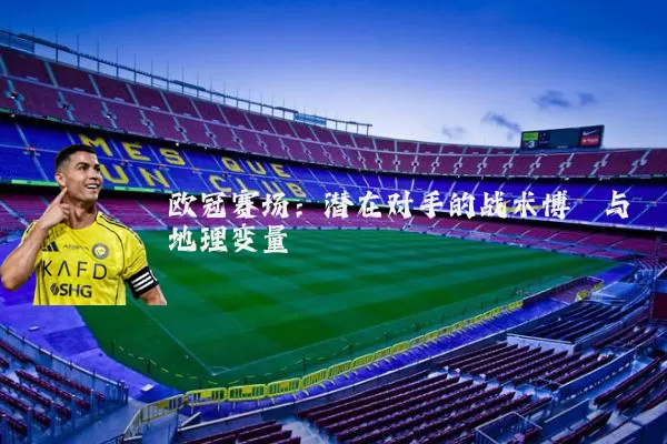欧冠赛场：潜在对手的战术博弈与地理变量